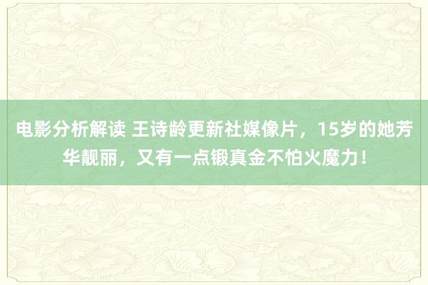 电影分析解读 王诗龄更新社媒像片，15岁的她芳华靓丽，又有一点锻真金不怕火魔力！