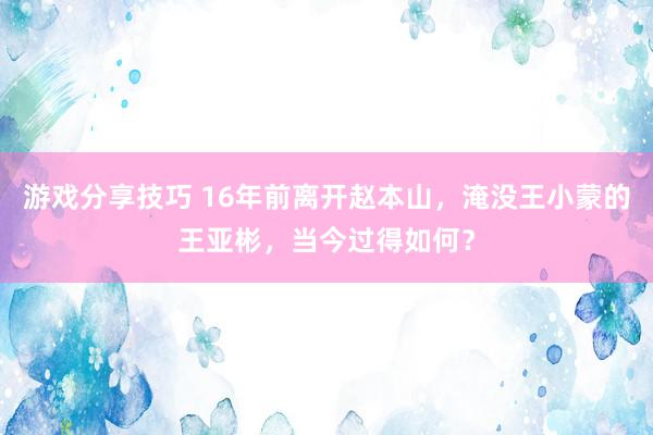 游戏分享技巧 16年前离开赵本山，淹没王小蒙的王亚彬，当今过得如何？