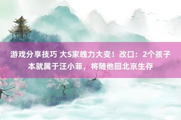 游戏分享技巧 大S家魄力大变！改口：2个孩子本就属于汪小菲，将随他回北京生存