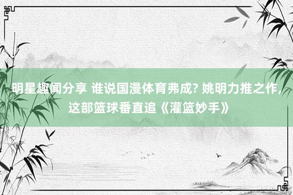 明星趣闻分享 谁说国漫体育弗成? 姚明力推之作, 这部篮球番直追《灌篮妙手》