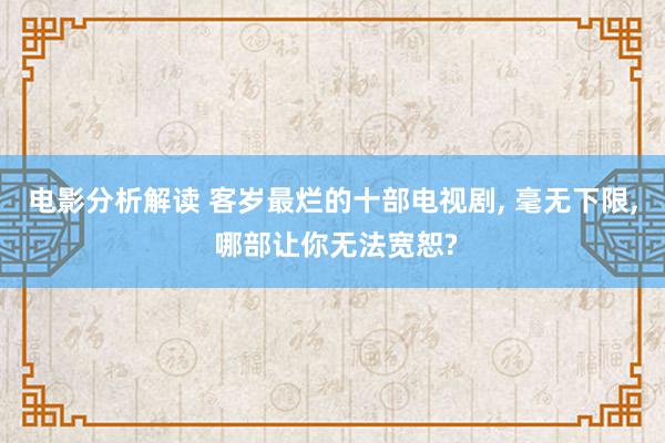 电影分析解读 客岁最烂的十部电视剧, 毫无下限, 哪部让你无法宽恕?