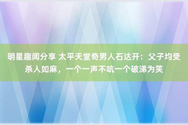 明星趣闻分享 太平天堂奇男人石达开：父子均受杀人如麻，一个一声不吭一个破涕为笑