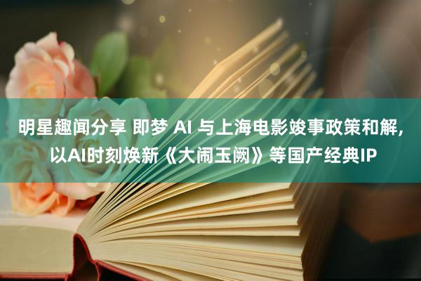 明星趣闻分享 即梦 AI 与上海电影竣事政策和解, 以AI时刻焕新《大闹玉阙》等国产经典IP