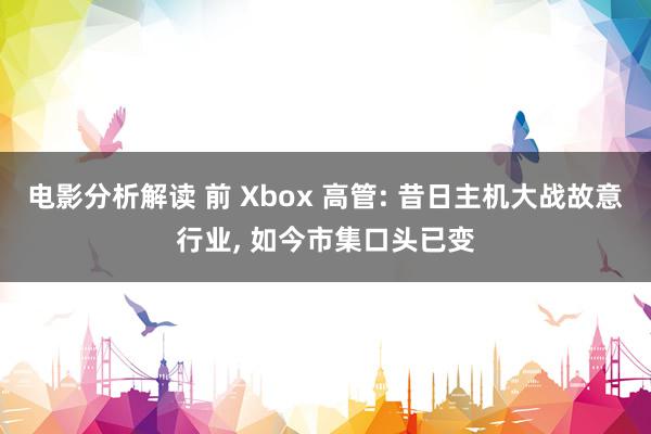 电影分析解读 前 Xbox 高管: 昔日主机大战故意行业, 如今市集口头已变