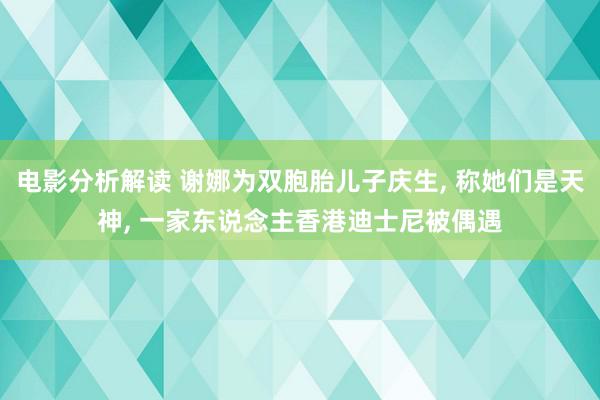 电影分析解读 谢娜为双胞胎儿子庆生, 称她们是天神, 一家东说念主香港迪士尼被偶遇