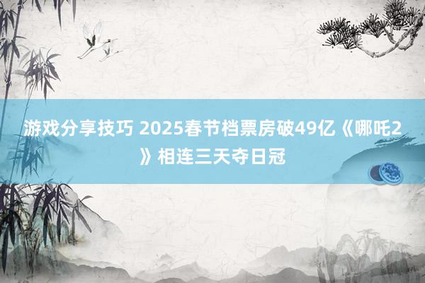 游戏分享技巧 2025春节档票房破49亿《哪吒2》相连三天夺日冠