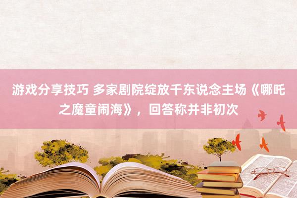 游戏分享技巧 多家剧院绽放千东说念主场《哪吒之魔童闹海》，回答称并非初次