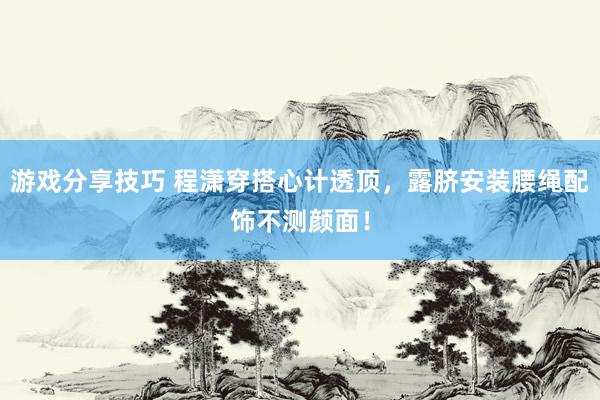 游戏分享技巧 程潇穿搭心计透顶，露脐安装腰绳配饰不测颜面！