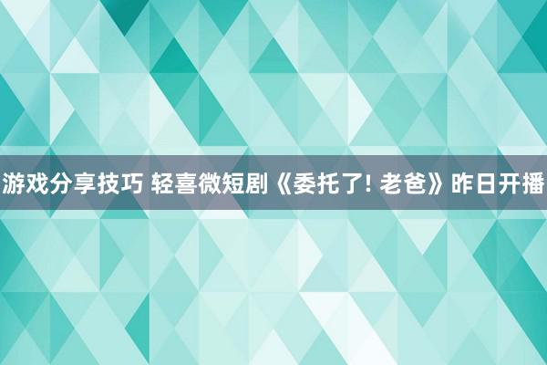 游戏分享技巧 轻喜微短剧《委托了! 老爸》昨日开播