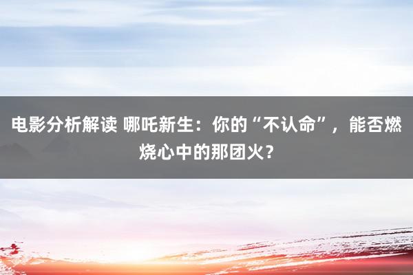 电影分析解读 哪吒新生：你的“不认命”，能否燃烧心中的那团火？