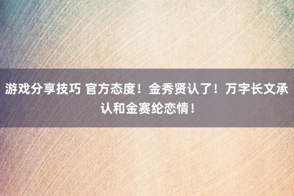 游戏分享技巧 官方态度！金秀贤认了！万字长文承认和金赛纶恋情！