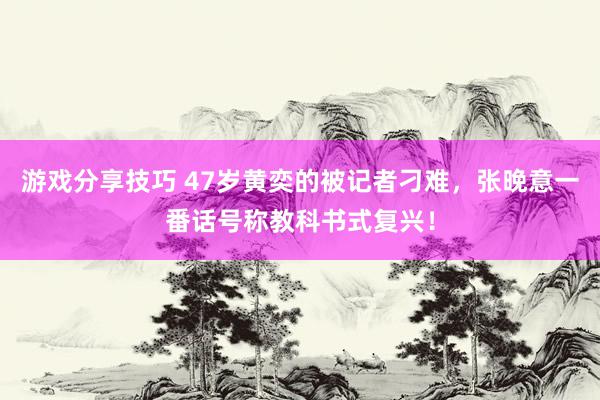 游戏分享技巧 47岁黄奕的被记者刁难，张晚意一番话号称教科书式复兴！