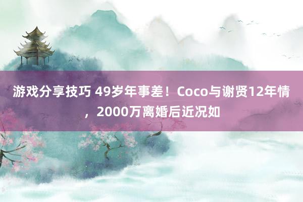 游戏分享技巧 49岁年事差！Coco与谢贤12年情，2000万离婚后近况如