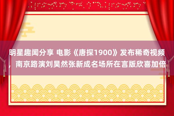 明星趣闻分享 电影《唐探1900》发布稀奇视频，南京路演刘昊然张新成名场所在言版欣喜加倍