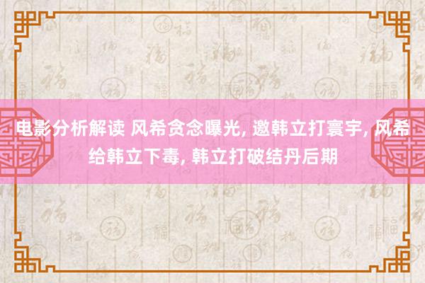 电影分析解读 风希贪念曝光, 邀韩立打寰宇, 风希给韩立下毒, 韩立打破结丹后期