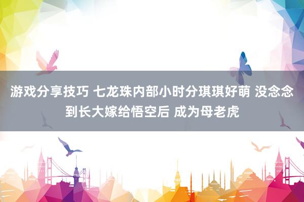 游戏分享技巧 七龙珠内部小时分琪琪好萌 没念念到长大嫁给悟空后 成为母老虎