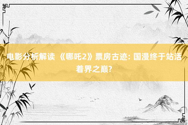 电影分析解读 《哪吒2》票房古迹: 国漫终于站活着界之巅?