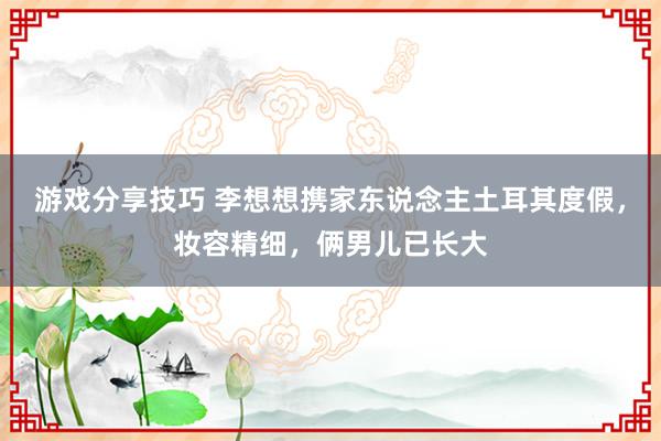 游戏分享技巧 李想想携家东说念主土耳其度假，妆容精细，俩男儿已长大