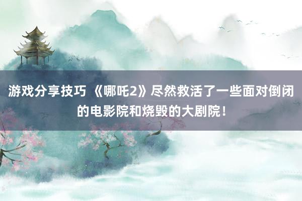 游戏分享技巧 《哪吒2》尽然救活了一些面对倒闭的电影院和烧毁的大剧院！